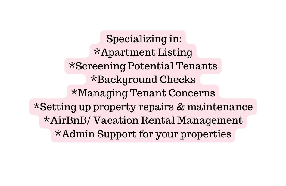 Specializing in Apartment Listing Screening Potential Tenants Background Checks Managing Tenant Concerns Setting up property repairs maintenance AirBnB Vacation Rental Management Admin Support for your properties